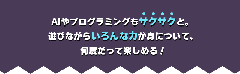 AIやプログラミングもサクサクと。遊びながらいろんな力が身について、何度だって楽しめる！