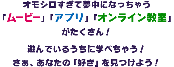 オモシロすぎて夢中になっちゃう「ムービー」「アプリ」「オンライン教室」がたくさん!遊んでいるうちに学べちゃう!さぁ、あなたの「好き」を見つけよう!