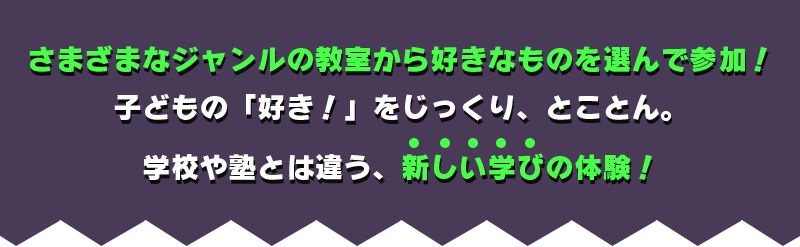 さまざまなジャンルの教室から好きなものを選んで参加！子どもの「好き！」をじっくり、とことん。学校や塾とは違う、新しい学びの体験！