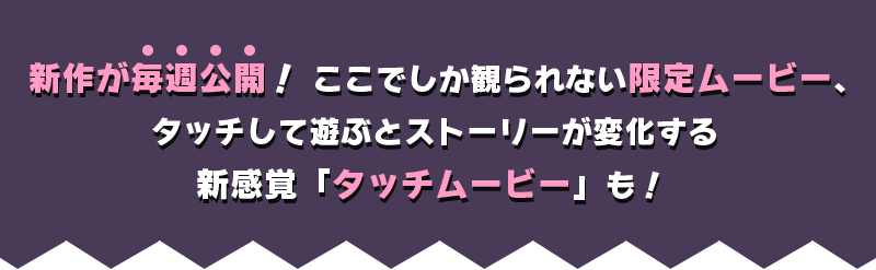 新作が毎週公開！ここでしか観られない限定ムービー、タッチして遊ぶとストーリーが変化する新感覚「タッチムービー」も！