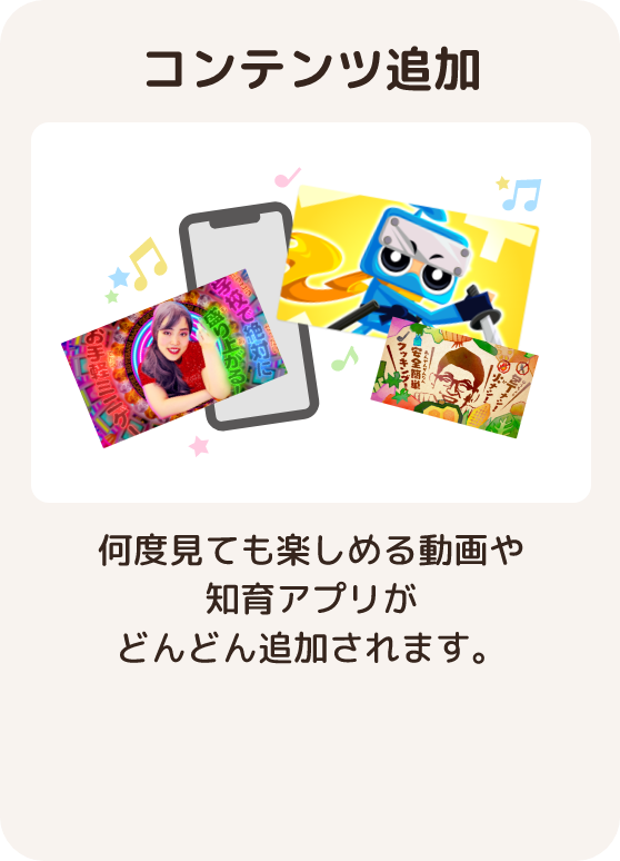 コンテンツ追加 何度見ても楽しめる動画や知育アプリが毎週どんどん追加されます。