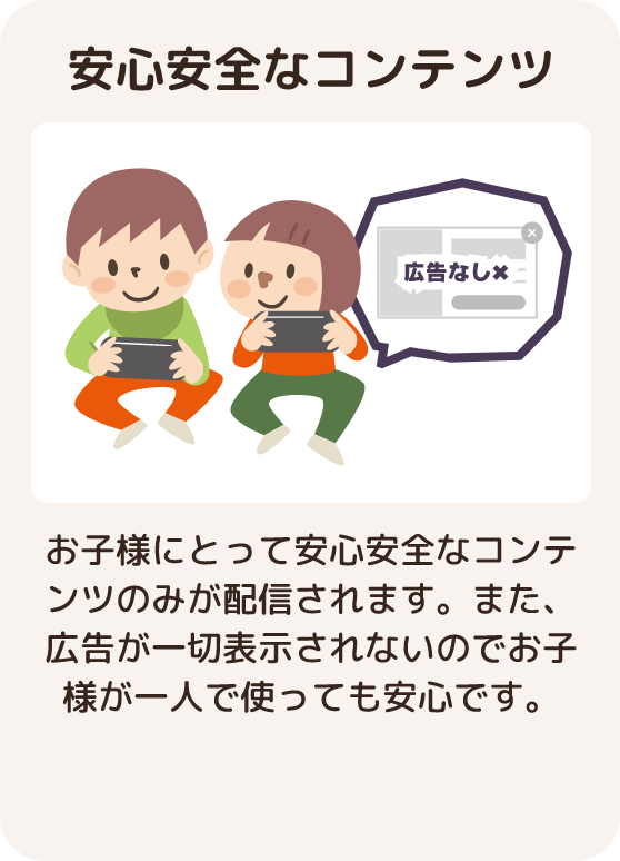 安心安全なコンテンツ お子様にとって安心安全なコンテンツのみが配信されます。 また、広告が一切表示されないのでお子様が一人で使っても安心です。