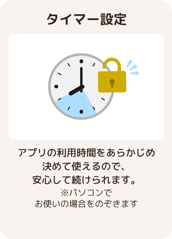 タイマー設定 アプリの利用時間をあらかじめ決めて使えるので、安心して続けられます。